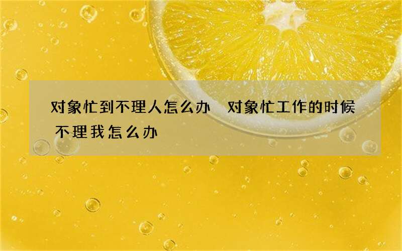 对象忙到不理人怎么办 对象忙工作的时候不理我怎么办